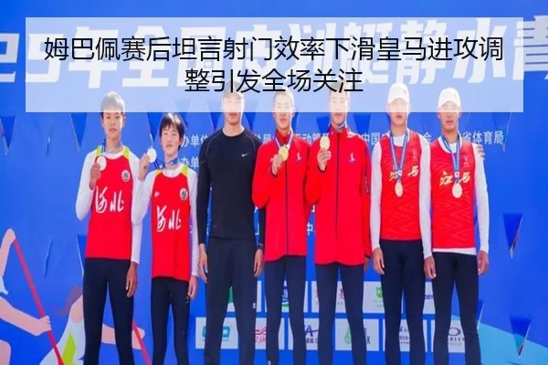 姆巴佩赛后坦言射门效率下滑皇马进攻调整引发全场关注
